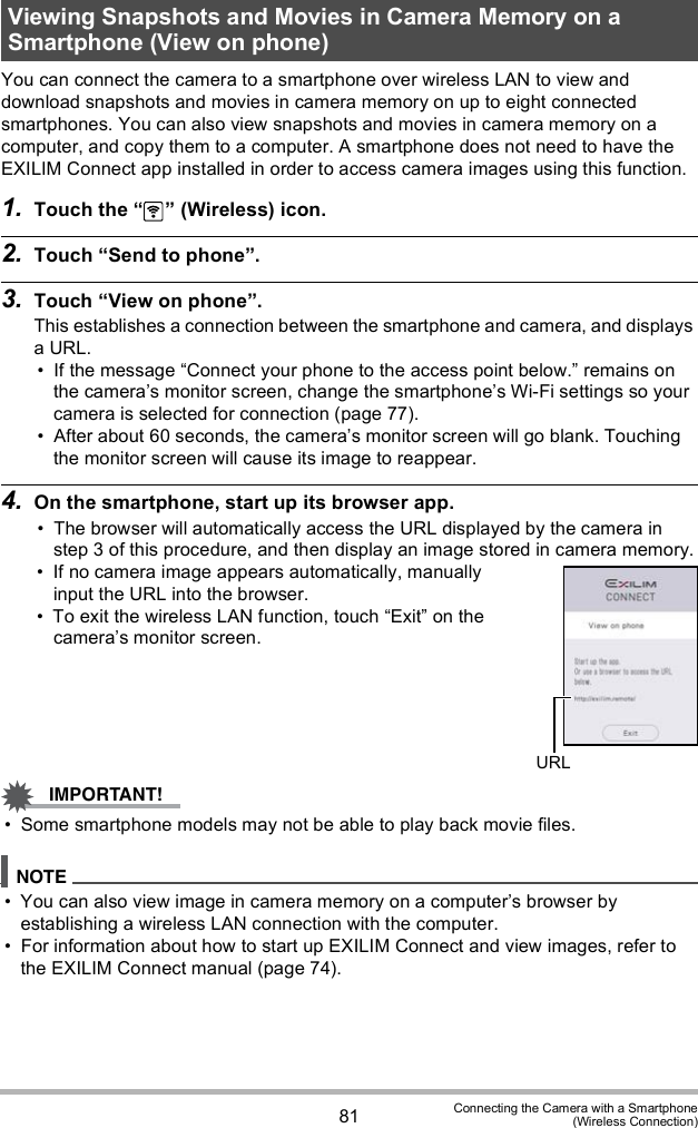 81 Connecting the Camera with a Smartphone(Wireless Connection)You can connect the camera to a smartphone over wireless LAN to view and download snapshots and movies in camera memory on up to eight connected smartphones. You can also view snapshots and movies in camera memory on a computer, and copy them to a computer. A smartphone does not need to have the EXILIM Connect app installed in order to access camera images using this function.1. Touch the   (Wireless) icon.2. Touch Send to phone.3. Touch View on phone.This establishes a connection between the smartphone and camera, and displays a URL. If the message Connect your phone to the access point below. remains on the cameras monitor screen, change the smartphones Wi-Fi settings so your camera is selected for connection (page 77). After about 60 seconds, the cameras monitor screen will go blank. Touching the monitor screen will cause its image to reappear.4. On the smartphone, start up its browser app. The browser will automatically access the URL displayed by the camera in step 3 of this procedure, and then display an image stored in camera memory. If no camera image appears automatically, manually input the URL into the browser. To exit the wireless LAN function, touch Exit on the cameras monitor screen. Some smartphone models may not be able to play back movie files. You can also view image in camera memory on a computers browser by establishing a wireless LAN connection with the computer. For information about how to start up EXILIM Connect and view images, refer to the EXILIM Connect manual (page 74).Viewing Snapshots and Movies in Camera Memory on a Smartphone (View on phone)URL