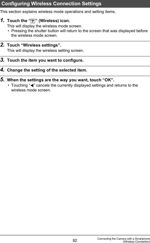 82 Connecting the Camera with a Smartphone(Wireless Connection)This section explains wireless mode operations and setting items.1. Touch the   (Wireless) icon.This will display the wireless mode screen. Pressing the shutter button will return to the screen that was displayed before the wireless mode screen.2. Touch Wireless settings.This will display the wireless setting screen.3. Touch the item you want to configure.4. Change the setting of the selected item.5. When the settings are the way you want, touch OK. Touching  cancels the currently displayed settings and returns to the wireless mode screen.Configuring Wireless Connection Settings