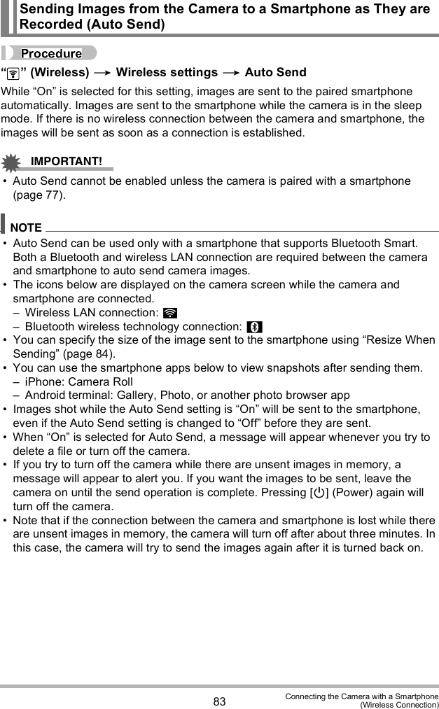 83 Connecting the Camera with a Smartphone(Wireless Connection)  (Wireless)  Wireless settings  Auto SendWhile On is selected for this setting, images are sent to the paired smartphone automatically. Images are sent to the smartphone while the camera is in the sleep mode. If there is no wireless connection between the camera and smartphone, the images will be sent as soon as a connection is established. Auto Send cannot be enabled unless the camera is paired with a smartphone (page 77). Auto Send can be used only with a smartphone that supports Bluetooth Smart. Both a Bluetooth and wireless LAN connection are required between the camera and smartphone to auto send camera images. The icons below are displayed on the camera screen while the camera and smartphone are connected. Wireless LAN connection:  Bluetooth wireless technology connection:  You can specify the size of the image sent to the smartphone using Resize When Sending (page 84). You can use the smartphone apps below to view snapshots after sending them. iPhone: Camera Roll Android terminal: Gallery, Photo, or another photo browser app Images shot while the Auto Send setting is On will be sent to the smartphone, even if the Auto Send setting is changed to Off before they are sent. When On is selected for Auto Send, a message will appear whenever you try to delete a file or turn off the camera. If you try to turn off the camera while there are unsent images in memory, a message will appear to alert you. If you want the images to be sent, leave the camera on until the send operation is complete. Pressing [] (Power) again will turn off the camera. Note that if the connection between the camera and smartphone is lost while there are unsent images in memory, the camera will turn off after about three minutes. In this case, the camera will try to send the images again after it is turned back on.Sending Images from the Camera to a Smartphone as They are Recorded (Auto Send)