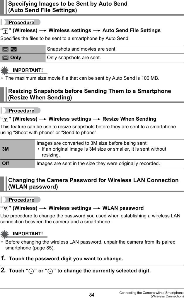 84 Connecting the Camera with a Smartphone(Wireless Connection)  (Wireless)  Wireless settings  Auto Send File SettingsSpecifies the files to be sent to a smartphone by Auto Send. The maximum size movie file that can be sent by Auto Send is 100 MB.  (Wireless)  Wireless settings  Resize When SendingThis feature can be use to resize snapshots before they are sent to a smartphone using Shoot with phone or Send to phone.  (Wireless)  Wireless settings  WLAN passwordUse procedure to change the password you used when establishing a wireless LAN connection between the camera and a smartphone. Before changing the wireless LAN password, unpair the camera from its paired smartphone (page 85). 1. Touch the password digit you want to change.2. Touch   or   to change the currently selected digit.Specifying Images to be Sent by Auto Send (Auto Send File Settings) Snapshots and movies are sent. Only Only snapshots are sent.Resizing Snapshots before Sending Them to a Smartphone (Resize When Sending)3MImages are converted to 3M size before being sent. If an original image is 3M size or smaller, it is sent without resizing.Off Images are sent in the size they were originally recorded.Changing the Camera Password for Wireless LAN Connection (WLAN password)