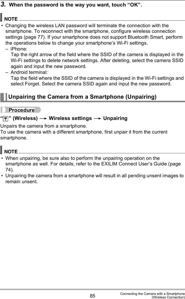 85 Connecting the Camera with a Smartphone(Wireless Connection)3. When the password is the way you want, touch OK. Changing the wireless LAN password will terminate the connection with the smartphone. To reconnect with the smartphone, configure wireless connection settings (page 77). If your smartphone does not support Bluetooth Smart, perform the operations below to change your smartphones Wi-Fi settings. iPhone:Tap the right arrow of the field where the SSID of the camera is displayed in the Wi-Fi settings to delete network settings. After deleting, select the camera SSID again and input the new password. Android terminal:Tap the field where the SSID of the camera is displayed in the Wi-Fi settings and select Forget. Select the camera SSID again and input the new password.  (Wireless)  Wireless settings  UnpairingUnpairs the camera from a smartphone.To use the camera with a different smartphone, first unpair it from the current smartphone. When unpairing, be sure also to perform the unpairing operation on the smartphone as well. For details, refer to the EXILIM Connect Users Guide (page 74). Unpairing the camera from a smartphone will result in all pending unsent images to remain unsent.Unpairing the Camera from a Smartphone (Unpairing)