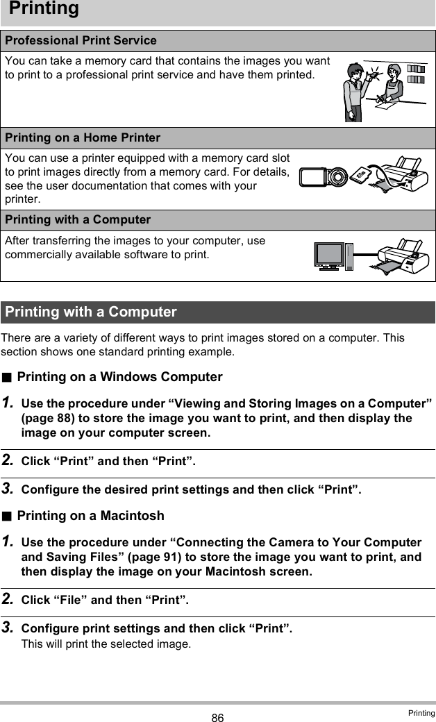 86 PrintingPrintingThere are a variety of different ways to print images stored on a computer. This section shows one standard printing example.Printing on a Windows Computer1. Use the procedure under Viewing and Storing Images on a Computer (page 88) to store the image you want to print, and then display the image on your computer screen.2. Click Print and then Print.3. Configure the desired print settings and then click Print.Printing on a Macintosh1. Use the procedure under Connecting the Camera to Your Computer and Saving Files (page 91) to store the image you want to print, and then display the image on your Macintosh screen.2. Click File and then Print.3. Configure print settings and then click Print.This will print the selected image.Professional Print ServiceYou can take a memory card that contains the images you want to print to a professional print service and have them printed.Printing on a Home PrinterYou can use a printer equipped with a memory card slot to print images directly from a memory card. For details, see the user documentation that comes with your printer.Printing with a ComputerAfter transferring the images to your computer, use commercially available software to print.Printing with a Computer