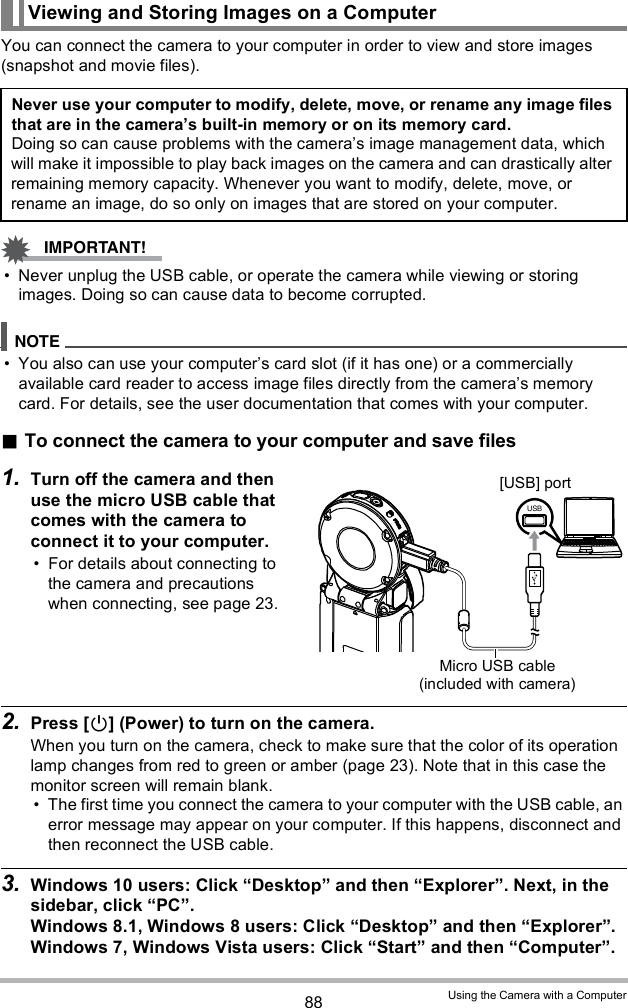 88 Using the Camera with a ComputerYou can connect the camera to your computer in order to view and store images (snapshot and movie files). Never unplug the USB cable, or operate the camera while viewing or storing images. Doing so can cause data to become corrupted. You also can use your computers card slot (if it has one) or a commercially available card reader to access image files directly from the cameras memory card. For details, see the user documentation that comes with your computer.To connect the camera to your computer and save files1. Turn off the camera and then use the micro USB cable that comes with the camera to connect it to your computer. For details about connecting to the camera and precautions when connecting, see page 23.2. Press [] (Power) to turn on the camera.When you turn on the camera, check to make sure that the color of its operation lamp changes from red to green or amber (page 23). Note that in this case the monitor screen will remain blank. The first time you connect the camera to your computer with the USB cable, an error message may appear on your computer. If this happens, disconnect and then reconnect the USB cable.3. Windows 10 users: Click Desktop and then Explorer. Next, in the sidebar, click PC.Windows 8.1, Windows 8 users: Click Desktop and then Explorer.Windows 7, Windows Vista users: Click Start and then Computer.Viewing and Storing Images on a ComputerNever use your computer to modify, delete, move, or rename any image files that are in the cameras built-in memory or on its memory card.Doing so can cause problems with the cameras image management data, which will make it impossible to play back images on the camera and can drastically alter remaining memory capacity. Whenever you want to modify, delete, move, or rename an image, do so only on images that are stored on your computer.Micro USB cable (included with camera)[USB] port