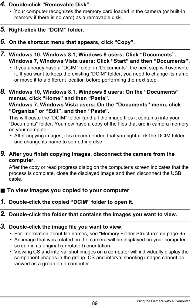 89 Using the Camera with a Computer4. Double-click Removable Disk. Your computer recognizes the memory card loaded in the camera (or built-in memory if there is no card) as a removable disk.5. Right-click the DCIM folder.6. On the shortcut menu that appears, click Copy.7. Windows 10, Windows 8.1, Windows 8 users: Click Documents.Windows 7, Windows Vista users: Click Start and then Documents. If you already have a DCIM folder in Documents, the next step will overwrite it. If you want to keep the existing DCIM folder, you need to change its name or move it to a different location before performing the next step.8. Windows 10, Windows 8.1, Windows 8 users: On the Documents menus, click Home and then Paste.Windows 7, Windows Vista users: On the Documents menu, click Organize or Edit, and then Paste.This will paste the DCIM folder (and all the image files it contains) into your Documents folder. You now have a copy of the files that are in camera memory on your computer. After copying images, it is recommended that you right-click the DCIM folder and change its name to something else.9. After you finish copying images, disconnect the camera from the computer.After the copy or read progress dialog on the computers screen indicates that the process is complete, close the displayed image and then disconnect the USB cable.To view images you copied to your computer1. Double-click the copied DCIM folder to open it.2. Double-click the folder that contains the images you want to view.3. Double-click the image file you want to view. For information about file names, see Memory Folder Structure on page 95. An image that was rotated on the camera will be displayed on your computer screen in its original (unrotated) orientation. Viewing CS and interval shot images on a computer will individually display the component images in the group. CS and interval shooting images cannot be viewed as a group on a computer.