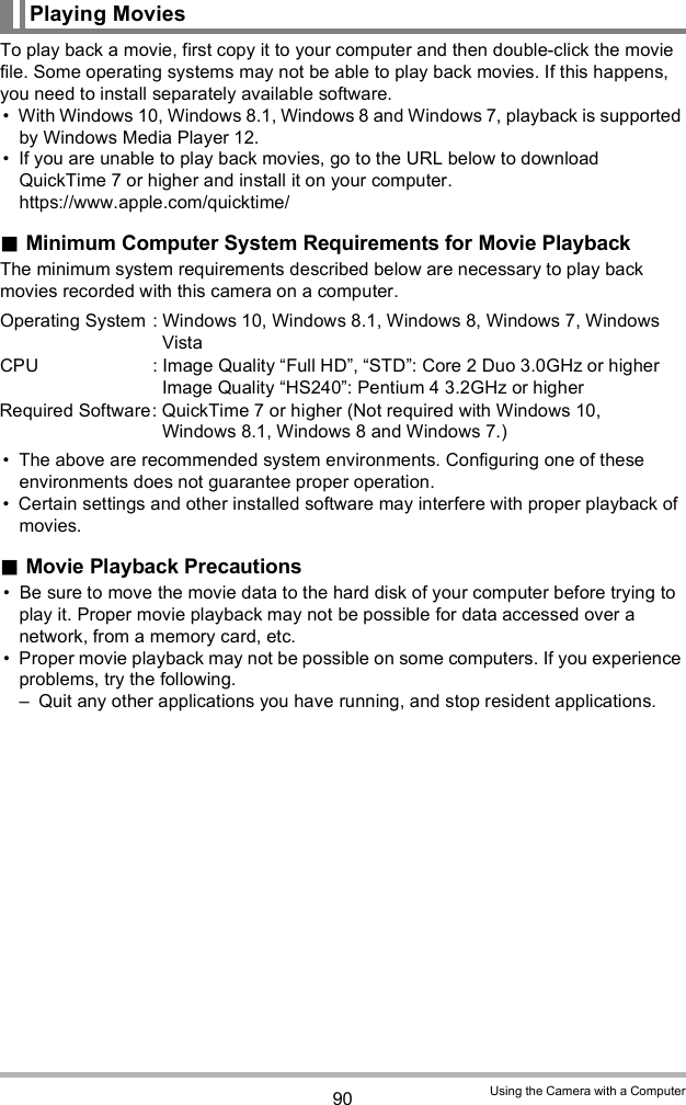 90 Using the Camera with a ComputerTo play back a movie, first copy it to your computer and then double-click the movie file. Some operating systems may not be able to play back movies. If this happens, you need to install separately available software. With Windows 10, Windows 8.1, Windows 8 and Windows 7, playback is supported by Windows Media Player 12. If you are unable to play back movies, go to the URL below to download QuickTime 7 or higher and install it on your computer.https://www.apple.com/quicktime/Minimum Computer System Requirements for Movie PlaybackThe minimum system requirements described below are necessary to play back movies recorded with this camera on a computer. The above are recommended system environments. Configuring one of these environments does not guarantee proper operation. Certain settings and other installed software may interfere with proper playback of movies.Movie Playback Precautions Be sure to move the movie data to the hard disk of your computer before trying to play it. Proper movie playback may not be possible for data accessed over a network, from a memory card, etc. Proper movie playback may not be possible on some computers. If you experience problems, try the following. Quit any other applications you have running, and stop resident applications.Playing MoviesOperating System : Windows 10, Windows 8.1, Windows 8, Windows 7, Windows VistaCPU : Image Quality Full HD, STD: Core 2 Duo 3.0GHz or higherImage Quality HS240: Pentium 4 3.2GHz or higherRequired Software: QuickTime 7 or higher (Not required with Windows 10, Windows 8.1, Windows 8 and Windows 7.)