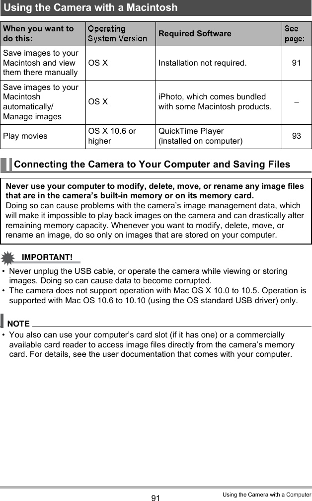 91 Using the Camera with a Computer Never unplug the USB cable, or operate the camera while viewing or storing images. Doing so can cause data to become corrupted. The camera does not support operation with Mac OS X 10.0 to 10.5. Operation is supported with Mac OS 10.6 to 10.10 (using the OS standard USB driver) only. You also can use your computers card slot (if it has one) or a commercially available card reader to access image files directly from the cameras memory card. For details, see the user documentation that comes with your computer.Using the Camera with a MacintoshWhen you want to do this: Required SoftwareSave images to your Macintosh and view them there manuallyOS X Installation not required. 91Save images to your Macintosh automatically/Manage imagesOS X iPhoto, which comes bundled with some Macintosh products. Play movies OS X 10.6 or higherQuickTime Player (installed on computer) 93Connecting the Camera to Your Computer and Saving FilesNever use your computer to modify, delete, move, or rename any image files that are in the cameras built-in memory or on its memory card.Doing so can cause problems with the cameras image management data, which will make it impossible to play back images on the camera and can drastically alter remaining memory capacity. Whenever you want to modify, delete, move, or rename an image, do so only on images that are stored on your computer.