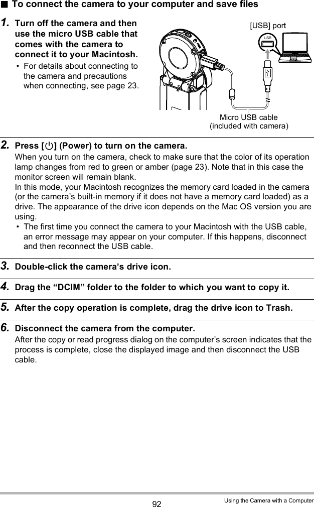 92 Using the Camera with a ComputerTo connect the camera to your computer and save files1. Turn off the camera and then use the micro USB cable that comes with the camera to connect it to your Macintosh. For details about connecting to the camera and precautions when connecting, see page 23.2. Press [] (Power) to turn on the camera.When you turn on the camera, check to make sure that the color of its operation lamp changes from red to green or amber (page 23). Note that in this case the monitor screen will remain blank. In this mode, your Macintosh recognizes the memory card loaded in the camera (or the cameras built-in memory if it does not have a memory card loaded) as a drive. The appearance of the drive icon depends on the Mac OS version you are using. The first time you connect the camera to your Macintosh with the USB cable, an error message may appear on your computer. If this happens, disconnect and then reconnect the USB cable.3. Double-click the cameras drive icon.4. Drag the DCIM folder to the folder to which you want to copy it.5. After the copy operation is complete, drag the drive icon to Trash.6. Disconnect the camera from the computer.After the copy or read progress dialog on the computers screen indicates that the process is complete, close the displayed image and then disconnect the USB cable.Micro USB cable (included with camera)[USB] port