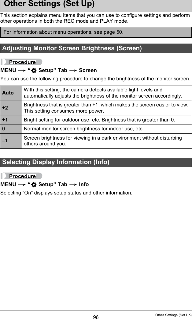 96 Other Settings (Set Up)Other Settings (Set Up)This section explains menu items that you can use to configure settings and perform other operations in both the REC mode and PLAY mode.MENU   Setup Tab  ScreenYou can use the following procedure to change the brightness of the monitor screen.MENU   Setup Tab  InfoSelecting On displays setup status and other information.For information about menu operations, see page 50.Adjusting Monitor Screen Brightness (Screen)Auto With this setting, the camera detects available light levels and automatically adjusts the brightness of the monitor screen accordingly.+2 Brightness that is greater than +1, which makes the screen easier to view. This setting consumes more power.+1 Bright setting for outdoor use, etc. Brightness that is greater than 0.0Normal monitor screen brightness for indoor use, etc.1 Screen brightness for viewing in a dark environment without disturbing others around you.Selecting Display Information (Info)