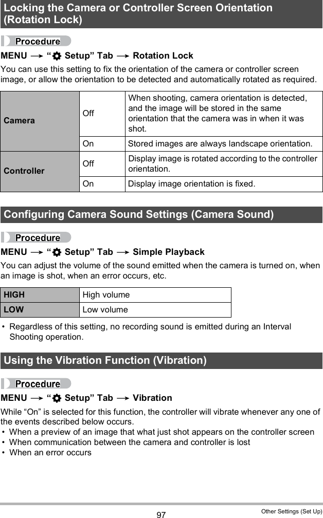 97 Other Settings (Set Up)MENU   Setup Tab  Rotation LockYou can use this setting to fix the orientation of the camera or controller screen image, or allow the orientation to be detected and automatically rotated as required.MENU   Setup Tab  Simple PlaybackYou can adjust the volume of the sound emitted when the camera is turned on, when an image is shot, when an error occurs, etc. Regardless of this setting, no recording sound is emitted during an Interval Shooting operation.MENU   Setup Tab  VibrationWhile On is selected for this function, the controller will vibrate whenever any one of the events described below occurs. When a preview of an image that what just shot appears on the controller screen When communication between the camera and controller is lost When an error occursLocking the Camera or Controller Screen Orientation (Rotation Lock)Camera OffWhen shooting, camera orientation is detected, and the image will be stored in the same orientation that the camera was in when it was shot.On Stored images are always landscape orientation.Controller Off Display image is rotated according to the controller orientation.On Display image orientation is fixed.Configuring Camera Sound Settings (Camera Sound)HIGH High volumeLOW Low volumeUsing the Vibration Function (Vibration)