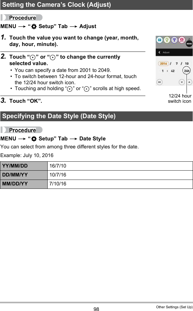 98 Other Settings (Set Up)MENU   Setup Tab  Adjust1. Touch the value you want to change (year, month, day, hour, minute).2. Touch   or   to change the currently selected value. You can specify a date from 2001 to 2049. To switch between 12-hour and 24-hour format, touch the 12/24 hour switch icon. Touching and holding   or   scrolls at high speed.3. Touch OK.MENU   Setup Tab  Date StyleYou can select from among three different styles for the date.Example: July 10, 2016Setting the Cameras Clock (Adjust)Specifying the Date Style (Date Style)YY/MM/DD 16/7/10DD/MM/YY 10/7/16MM/DD/YY 7/10/1612/24 hourswitch icon