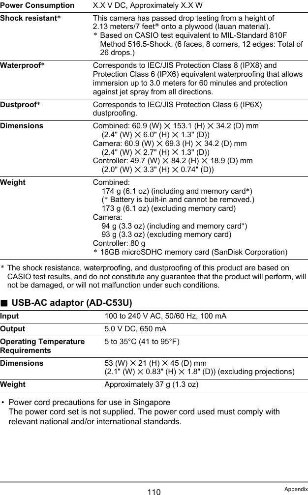 110 Appendix*The shock resistance, waterproofing, and dustproofing of this product are based on CASIO test results, and do not constitute any guarantee that the product will perform, will not be damaged, or will not malfunction under such conditions..USB-AC adaptor (AD-C53U)• Power cord precautions for use in SingaporeThe power cord set is not supplied. The power cord used must comply with relevant national and/or international standards.Power Consumption X.X V DC, Approximately X.X WShock resistant*This camera has passed drop testing from a height of 2.13 meters/7 feet* onto a plywood (lauan material).*Based on CASIO test equivalent to MIL-Standard 810F Method 516.5-Shock. (6 faces, 8 corners, 12 edges: Total of 26 drops.)Waterproof*Corresponds to IEC/JIS Protection Class 8 (IPX8) and Protection Class 6 (IPX6) equivalent waterproofing that allows immersion up to 3.0 meters for 60 minutes and protection against jet spray from all directions.Dustproof*Corresponds to IEC/JIS Protection Class 6 (IP6X) dustproofing.Dimensions Combined: 60.9 (W) x 153.1 (H) x 34.2 (D) mm (2.4&quot; (W) x 6.0&quot; (H) x 1.3&quot; (D))Camera: 60.9 (W) x 69.3 (H) x 34.2 (D) mm (2.4&quot; (W) x 2.7&quot; (H) x 1.3&quot; (D))Controller: 49.7 (W) x 84.2 (H) x 18.9 (D) mm (2.0&quot; (W) x 3.3&quot; (H) x 0.74&quot; (D))Weight Combined:174 g (6.1 oz) (including and memory card*) (* Battery is built-in and cannot be removed.)173 g (6.1 oz) (excluding memory card)Camera:94 g (3.3 oz) (including and memory card*)93 g (3.3 oz) (excluding memory card)Controller: 80 g*16GB microSDHC memory card (SanDisk Corporation)Input 100 to 240 V AC, 50/60 Hz, 100 mAOutput 5.0 V DC, 650 mAOperating Temperature Requirements5 to 35°C (41 to 95°F)Dimensions 53 (W) x 21 (H) x 45 (D) mm (2.1&quot; (W) x 0.83&quot; (H) x 1.8&quot; (D)) (excluding projections)Weight Approximately 37 g (1.3 oz)