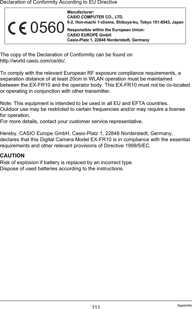 111 AppendixDeclaration of Conformity According to EU DirectiveHereby, CASIO Europe GmbH, Casio-Platz 1, 22848 Norderstedt, Germany, declares that this Digital Camera Model EX-FR10 is in compliance with the essential requirements and other relevant provisions of Directive 1999/5/EC.CAUTIONRisk of explosion if battery is replaced by an incorrect type.Dispose of used batteries according to the instructions.Manufacturer: CASIO COMPUTER CO., LTD. 6-2, Hon-machi 1-chome, Shibuya-ku, Tokyo 151-8543, Japan Responsible within the European Union: CASIO EUROPE GmbH Casio-Platz 1, 22848 Norderstedt, Germany The copy of the Declaration of Conformity can be found on http://world.casio.com/ce/dc/.To comply with the relevant European RF exposure compliance requirements, a separation distance of at least 20cm in WLAN operation must be maintained between the EX-FR10 and the operator body. This EX-FR10 must not be co-located or operating in conjunction with other transmitter.Note: This equipment is intended to be used in all EU and EFTA countries.Outdoor use may be restricted to certain frequencies and/or may require a license for operation.For more details, contact your customer service representative.0560