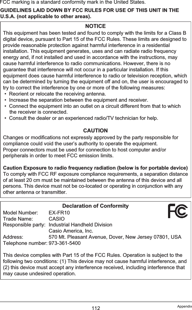 112 AppendixFCC marking is a standard conformity mark in the United States.GUIDELINES LAID DOWN BY FCC RULES FOR USE OF THIS UNIT IN THE U.S.A. (not applicable to other areas).NOTICEThis equipment has been tested and found to comply with the limits for a Class B digital device, pursuant to Part 15 of the FCC Rules. These limits are designed to provide reasonable protection against harmful interference in a residential installation. This equipment generates, uses and can radiate radio frequency energy and, if not installed and used in accordance with the instructions, may cause harmful interference to radio communications. However, there is no guarantee that interference will not occur in a particular installation. If this equipment does cause harmful interference to radio or television reception, which can be determined by turning the equipment off and on, the user is encouraged to try to correct the interference by one or more of the following measures:• Reorient or relocate the receiving antenna.• Increase the separation between the equipment and receiver.• Connect the equipment into an outlet on a circuit different from that to which the receiver is connected.• Consult the dealer or an experienced radio/TV technician for help.CAUTIONChanges or modifications not expressly approved by the party responsible for compliance could void the user’s authority to operate the equipment.Proper connectors must be used for connection to host computer and/or peripherals in order to meet FCC emission limits.Caution Exposure to radio frequency radiation (below is for portable device)To comply with FCC RF exposure compliance requirements, a separation distance of at least 20 cm must be maintained between the antenna of this device and all persons. This device must not be co-located or operating in conjunction with any other antenna or transmitter.Declaration of ConformityModel Number:  EX-FR10Trade Name:  CASIOResponsible party:  Industrial Handheld Division Casio America, Inc.Address:  570 Mt. Pleasant Avenue, Dover, New Jersey 07801, USATelephone number: 973-361-5400This device complies with Part 15 of the FCC Rules. Operation is subject to the following two conditions: (1) This device may not cause harmful interference, and (2) this device must accept any interference received, including interference that may cause undesired operation.