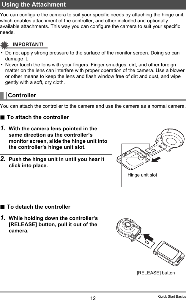 12 Quick Start BasicsYou can configure the camera to suit your specific needs by attaching the hinge unit, which enables attachment of the controller, and other included and optionally available attachments. This way you can configure the camera to suit your specific needs.IMPORTANT!• Do not apply strong pressure to the surface of the monitor screen. Doing so can damage it.• Never touch the lens with your fingers. Finger smudges, dirt, and other foreign matter on the lens can interfere with proper operation of the camera. Use a blower or other means to keep the lens and flash window free of dirt and dust, and wipe gently with a soft, dry cloth.You can attach the controller to the camera and use the camera as a normal camera..To attach the controller1. With the camera lens pointed in the same direction as the controller’s monitor screen, slide the hinge unit into the controller’s hinge unit slot.2. Push the hinge unit in until you hear it click into place..To detach the controller1. While holding down the controller’s [RELEASE] button, pull it out of the camera.Using the AttachmentControllerHinge unit slot[RELEASE] button