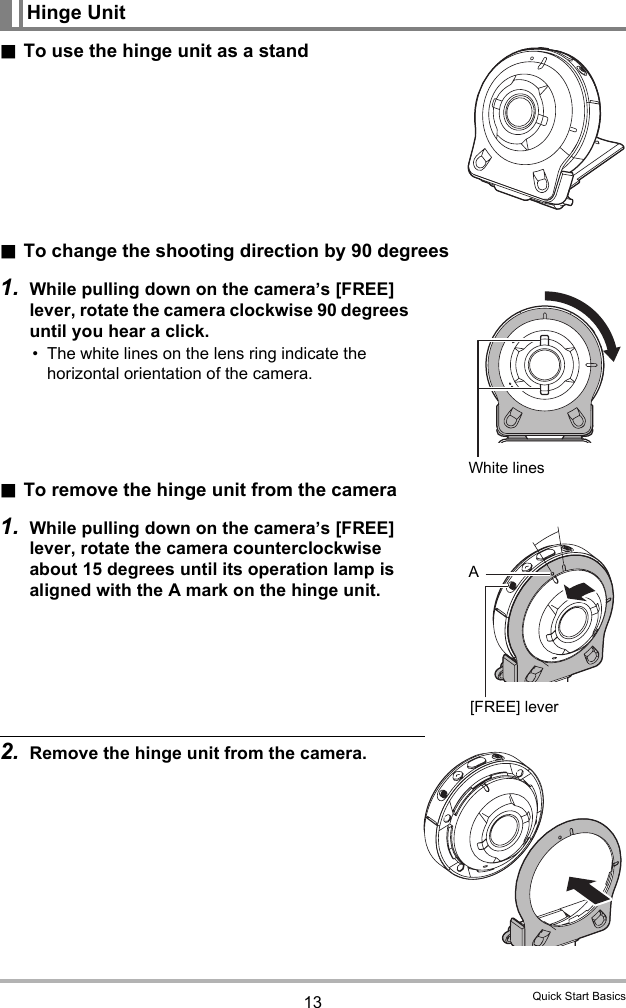 13 Quick Start Basics.To use the hinge unit as a stand.To change the shooting direction by 90 degrees1. While pulling down on the camera’s [FREE] lever, rotate the camera clockwise 90 degrees until you hear a click. • The white lines on the lens ring indicate the horizontal orientation of the camera..To remove the hinge unit from the camera1. While pulling down on the camera’s [FREE] lever, rotate the camera counterclockwise about 15 degrees until its operation lamp is aligned with the A mark on the hinge unit.2. Remove the hinge unit from the camera.Hinge UnitWhite linesA[FREE] lever