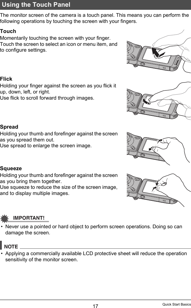 17 Quick Start BasicsThe monitor screen of the camera is a touch panel. This means you can perform the following operations by touching the screen with your fingers.TouchMomentarily touching the screen with your finger.Touch the screen to select an icon or menu item, and to configure settings.FlickHolding your finger against the screen as you flick it up, down, left, or right.Use flick to scroll forward through images.SpreadHolding your thumb and forefinger against the screen as you spread them out.Use spread to enlarge the screen image.SqueezeHolding your thumb and forefinger against the screen as you bring them together.Use squeeze to reduce the size of the screen image, and to display multiple images.IMPORTANT!• Never use a pointed or hard object to perform screen operations. Doing so can damage the screen.NOTE• Applying a commercially available LCD protective sheet will reduce the operation sensitivity of the monitor screen.Using the Touch Panel