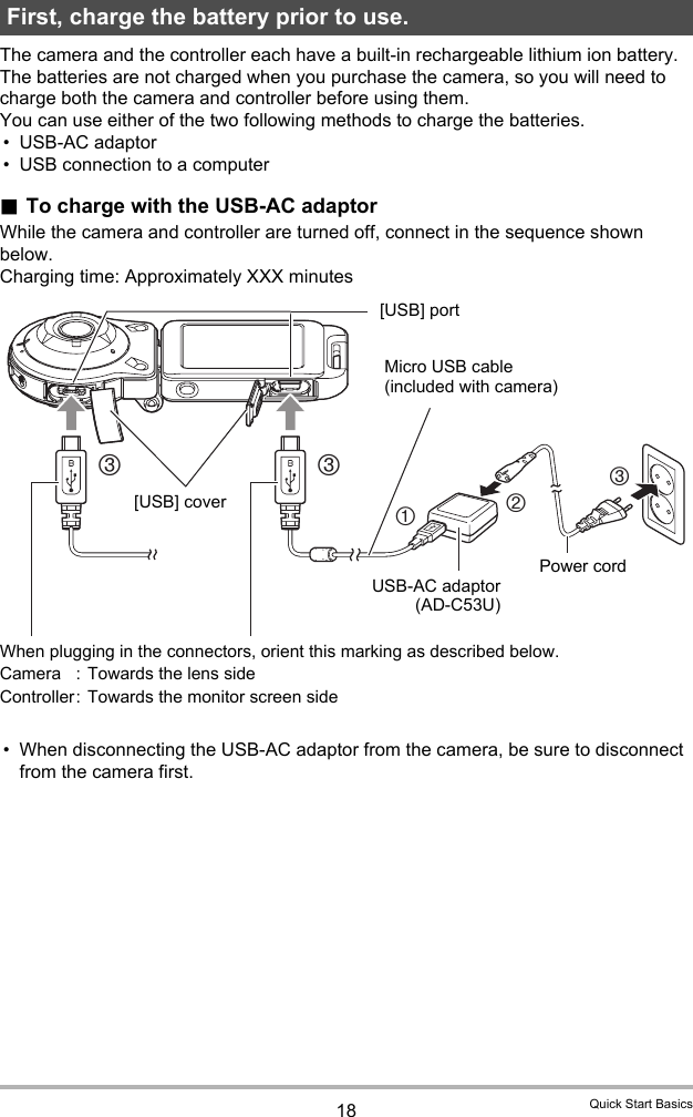 18 Quick Start BasicsThe camera and the controller each have a built-in rechargeable lithium ion battery. The batteries are not charged when you purchase the camera, so you will need to charge both the camera and controller before using them.You can use either of the two following methods to charge the batteries.• USB-AC adaptor• USB connection to a computer.To charge with the USB-AC adaptorWhile the camera and controller are turned off, connect in the sequence shown below.Charging time: Approximately XXX minutes• When disconnecting the USB-AC adaptor from the camera, be sure to disconnect from the camera first.First, charge the battery prior to use.32133USB-AC adaptor(AD-C53U)When plugging in the connectors, orient this marking as described below. Camera : Towards the lens sideController:  Towards the monitor screen side[USB] portMicro USB cable (included with camera)Power cord[USB] cover