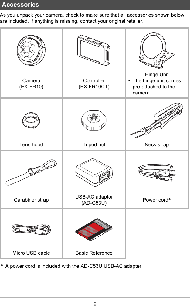 2As you unpack your camera, check to make sure that all accessories shown below are included. If anything is missing, contact your original retailer.*A power cord is included with the AD-C53U USB-AC adapter.AccessoriesCamera (EX-FR10)Controller (EX-FR10CT)Hinge Unit• The hinge unit comes pre-attached to the camera.Lens hood Tripod nut Neck strapCarabiner strap USB-AC adaptor(AD-C53U) Power cord*Micro USB cable Basic Reference