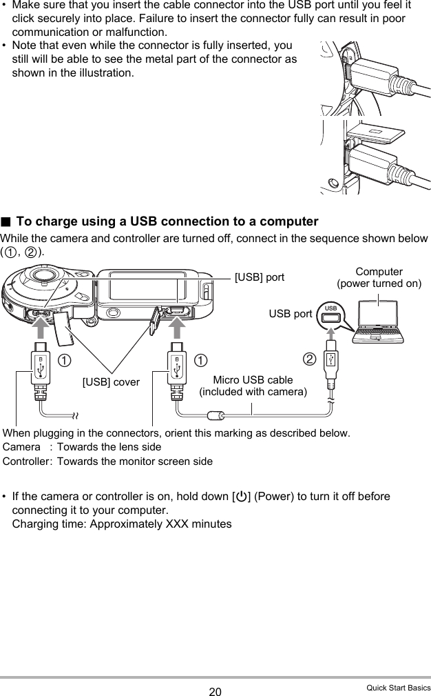 20 Quick Start Basics• Make sure that you insert the cable connector into the USB port until you feel it click securely into place. Failure to insert the connector fully can result in poor communication or malfunction.• Note that even while the connector is fully inserted, you still will be able to see the metal part of the connector as shown in the illustration..To charge using a USB connection to a computerWhile the camera and controller are turned off, connect in the sequence shown below (1, 2).• If the camera or controller is on, hold down [p] (Power) to turn it off before connecting it to your computer.Charging time: Approximately XXX minutesUSB211Micro USB cable (included with camera)[USB] portUSB portComputer (power turned on)When plugging in the connectors, orient this marking as described below. Camera : Towards the lens sideController: Towards the monitor screen side[USB] cover