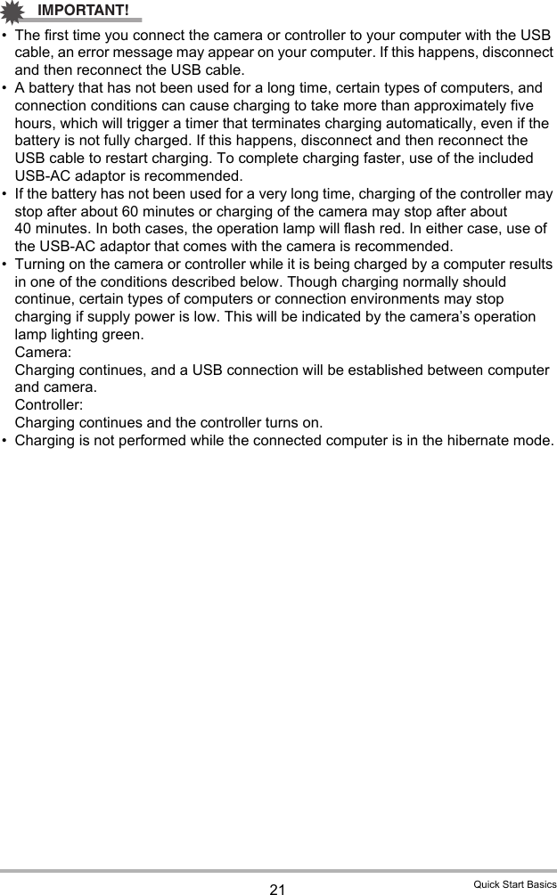 21 Quick Start BasicsIMPORTANT!• The first time you connect the camera or controller to your computer with the USB cable, an error message may appear on your computer. If this happens, disconnect and then reconnect the USB cable.• A battery that has not been used for a long time, certain types of computers, and connection conditions can cause charging to take more than approximately five hours, which will trigger a timer that terminates charging automatically, even if the battery is not fully charged. If this happens, disconnect and then reconnect the USB cable to restart charging. To complete charging faster, use of the included USB-AC adaptor is recommended.• If the battery has not been used for a very long time, charging of the controller may stop after about 60 minutes or charging of the camera may stop after about 40 minutes. In both cases, the operation lamp will flash red. In either case, use of the USB-AC adaptor that comes with the camera is recommended.• Turning on the camera or controller while it is being charged by a computer results in one of the conditions described below. Though charging normally should continue, certain types of computers or connection environments may stop charging if supply power is low. This will be indicated by the camera’s operation lamp lighting green.Camera: Charging continues, and a USB connection will be established between computer and camera.Controller: Charging continues and the controller turns on.• Charging is not performed while the connected computer is in the hibernate mode.