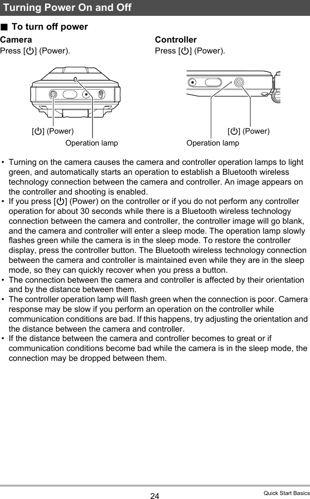 24 Quick Start Basics.To turn off power• Turning on the camera causes the camera and controller operation lamps to light green, and automatically starts an operation to establish a Bluetooth wireless technology connection between the camera and controller. An image appears on the controller and shooting is enabled.• If you press [p] (Power) on the controller or if you do not perform any controller operation for about 30 seconds while there is a Bluetooth wireless technology connection between the camera and controller, the controller image will go blank, and the camera and controller will enter a sleep mode. The operation lamp slowly flashes green while the camera is in the sleep mode. To restore the controller display, press the controller button. The Bluetooth wireless technology connection between the camera and controller is maintained even while they are in the sleep mode, so they can quickly recover when you press a button.• The connection between the camera and controller is affected by their orientation and by the distance between them.• The controller operation lamp will flash green when the connection is poor. Camera response may be slow if you perform an operation on the controller while communication conditions are bad. If this happens, try adjusting the orientation and the distance between the camera and controller.• If the distance between the camera and controller becomes to great or if communication conditions become bad while the camera is in the sleep mode, the connection may be dropped between them. Turning Power On and OffCameraPress [p] (Power).ControllerPress [p] (Power).[p] (Power)Operation lamp[p] (Power)Operation lamp