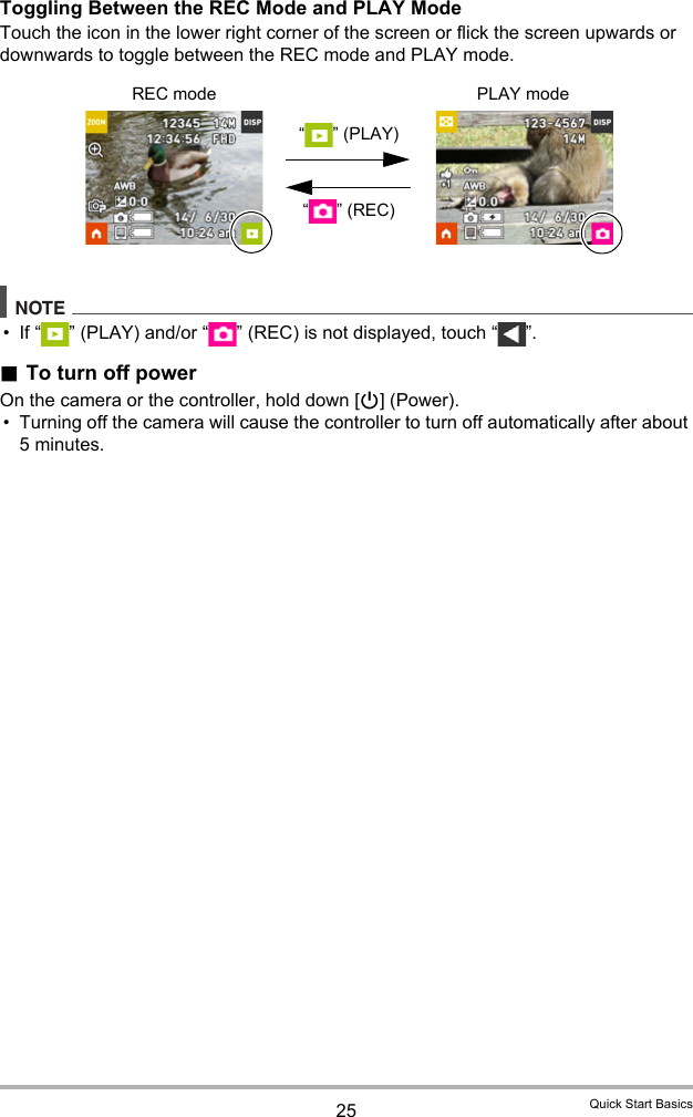 25 Quick Start BasicsToggling Between the REC Mode and PLAY ModeTouch the icon in the lower right corner of the screen or flick the screen upwards or downwards to toggle between the REC mode and PLAY mode.NOTE• If “ ” (PLAY) and/or “ ” (REC) is not displayed, touch “ ”..To turn off powerOn the camera or the controller, hold down [p] (Power). • Turning off the camera will cause the controller to turn off automatically after about 5 minutes.REC mode PLAY mode“ ” (PLAY)“”(REC)