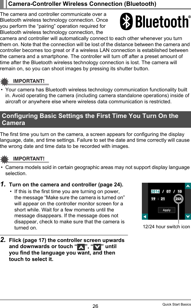 26 Quick Start BasicsThe camera and controller communicate over a Bluetooth wireless technology connection. Once you perform the “pairing” operation required for Bluetooth wireless technology connection, the camera and controller will automatically connect to each other whenever you turn them on. Note that the connection will be lost of the distance between the camera and controller becomes too great or if a wireless LAN connection is established between the camera and a smartphone. The controller will turn off after a preset amount of time after the Bluetooth wireless technology connection is lost. The camera will remain on, so you can shoot images by pressing its shutter button.IMPORTANT!• Your camera has Bluetooth wireless technology communication functionality built in. Avoid operating the camera (including camera standalone operations) inside of aircraft or anywhere else where wireless data communication is restricted.The first time you turn on the camera, a screen appears for configuring the display language, date, and time settings. Failure to set the date and time correctly will cause the wrong date and time data to be recorded with images.IMPORTANT!• Camera models sold in certain geographic areas may not support display language selection.1. Turn on the camera and controller (page 24).• If this is the first time you are turning on power, the message “Make sure the camera is turned on” will appear on the controller monitor screen for a short while. Wait for a few moments until the message disappears. If the message does not disappear, check to make sure that the camera is turned on.2. Flick (page 17) the controller screen upwards and downwards or touch “ ”, “ ” until you find the language you want, and then touch to select it.Camera-Controller Wireless Connection (Bluetooth)Configuring Basic Settings the First Time You Turn On the Camera12/24 hour switch icon