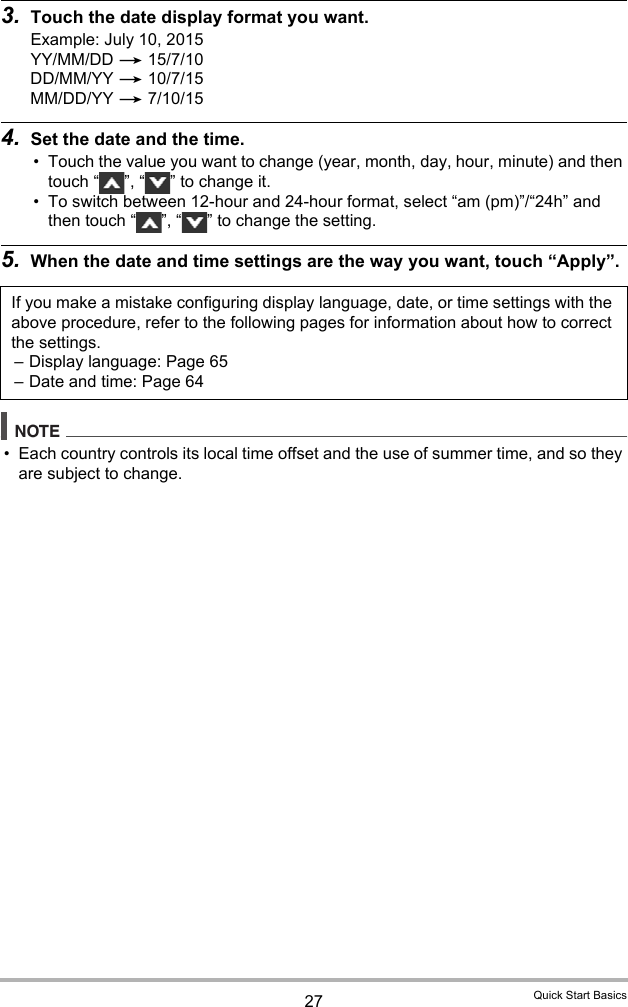 27 Quick Start Basics3. Touch the date display format you want.Example: July 10, 2015YY/MM/DD * 15/7/10DD/MM/YY * 10/7/15MM/DD/YY * 7/10/154. Set the date and the time.• Touch the value you want to change (year, month, day, hour, minute) and then touch “ ”, “ ” to change it.• To switch between 12-hour and 24-hour format, select “am (pm)”/“24h” and then touch “ ”, “ ” to change the setting.5. When the date and time settings are the way you want, touch “Apply”.NOTE• Each country controls its local time offset and the use of summer time, and so they are subject to change.If you make a mistake configuring display language, date, or time settings with the above procedure, refer to the following pages for information about how to correct the settings.– Display language: Page 65– Date and time: Page 64