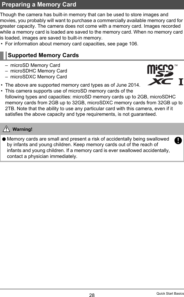 28 Quick Start BasicsThough the camera has built-in memory that can be used to store images and movies, you probably will want to purchase a commercially available memory card for greater capacity. The camera does not come with a memory card. Images recorded while a memory card is loaded are saved to the memory card. When no memory card is loaded, images are saved to built-in memory.• For information about memory card capacities, see page 106.– microSD Memory Card– microSDHC Memory Card– microSDXC Memory Card• The above are supported memory card types as of June 2014.• This camera supports use of microSD memory cards of the following types and capacities: microSD memory cards up to 2GB, microSDHC memory cards from 2GB up to 32GB, microSDXC memory cards from 32GB up to 2TB. Note that the ability to use any particular card with this camera, even if it satisfies the above capacity and type requirements, is not guaranteed.Preparing a Memory CardSupported Memory CardsWarning!0Memory cards are small and present a risk of accidentally being swallowed by infants and young children. Keep memory cards out of the reach of infants and young children. If a memory card is ever swallowed accidentally, contact a physician immediately.+*