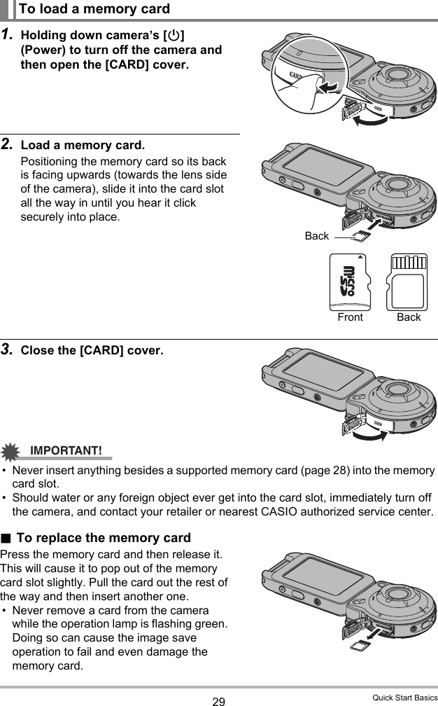 29 Quick Start Basics1. Holding down camera’s [p] (Power) to turn off the camera and then open the [CARD] cover.2. Load a memory card.Positioning the memory card so its back is facing upwards (towards the lens side of the camera), slide it into the card slot all the way in until you hear it click securely into place.3. Close the [CARD] cover.IMPORTANT!• Never insert anything besides a supported memory card (page 28) into the memory card slot.• Should water or any foreign object ever get into the card slot, immediately turn off the camera, and contact your retailer or nearest CASIO authorized service center..To replace the memory cardPress the memory card and then release it. This will cause it to pop out of the memory card slot slightly. Pull the card out the rest of the way and then insert another one.• Never remove a card from the camera while the operation lamp is flashing green. Doing so can cause the image save operation to fail and even damage the memory card.To load a memory cardBackFront Back