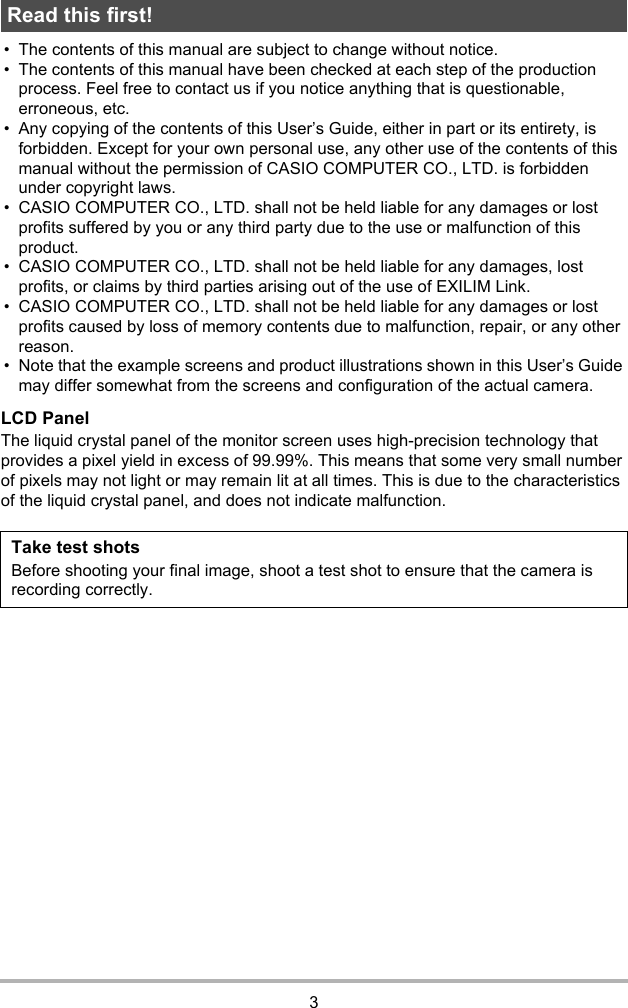 3• The contents of this manual are subject to change without notice.• The contents of this manual have been checked at each step of the production process. Feel free to contact us if you notice anything that is questionable, erroneous, etc.• Any copying of the contents of this User’s Guide, either in part or its entirety, is forbidden. Except for your own personal use, any other use of the contents of this manual without the permission of CASIO COMPUTER CO., LTD. is forbidden under copyright laws.• CASIO COMPUTER CO., LTD. shall not be held liable for any damages or lost profits suffered by you or any third party due to the use or malfunction of this product.• CASIO COMPUTER CO., LTD. shall not be held liable for any damages, lost profits, or claims by third parties arising out of the use of EXILIM Link.• CASIO COMPUTER CO., LTD. shall not be held liable for any damages or lost profits caused by loss of memory contents due to malfunction, repair, or any other reason.• Note that the example screens and product illustrations shown in this User’s Guide may differ somewhat from the screens and configuration of the actual camera.LCD PanelThe liquid crystal panel of the monitor screen uses high-precision technology that provides a pixel yield in excess of 99.99%. This means that some very small number of pixels may not light or may remain lit at all times. This is due to the characteristics of the liquid crystal panel, and does not indicate malfunction.Read this first!Take test shotsBefore shooting your final image, shoot a test shot to ensure that the camera is recording correctly.