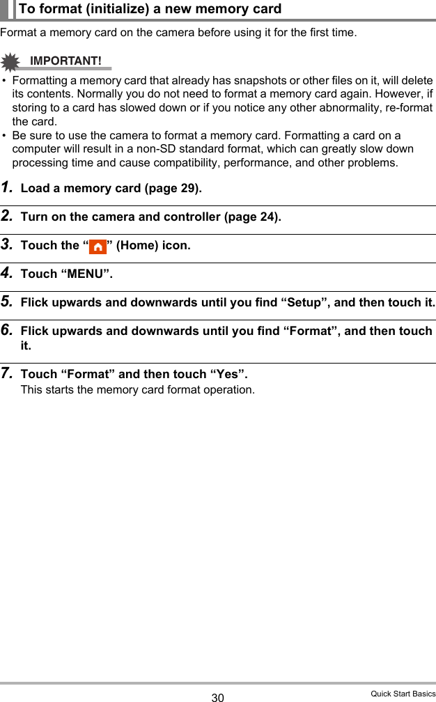 30 Quick Start BasicsFormat a memory card on the camera before using it for the first time.IMPORTANT!• Formatting a memory card that already has snapshots or other files on it, will delete its contents. Normally you do not need to format a memory card again. However, if storing to a card has slowed down or if you notice any other abnormality, re-format the card.• Be sure to use the camera to format a memory card. Formatting a card on a computer will result in a non-SD standard format, which can greatly slow down processing time and cause compatibility, performance, and other problems.1. Load a memory card (page 29).2. Turn on the camera and controller (page 24).3. Touch the “ ” (Home) icon.4. Touch “MENU”.5. Flick upwards and downwards until you find “Setup”, and then touch it.6. Flick upwards and downwards until you find “Format”, and then touch it.7. Touch “Format” and then touch “Yes”.This starts the memory card format operation.To format (initialize) a new memory card