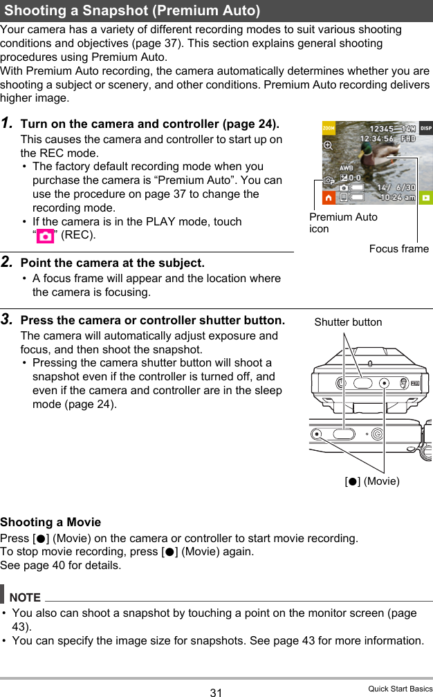 31 Quick Start BasicsYour camera has a variety of different recording modes to suit various shooting conditions and objectives (page 37). This section explains general shooting procedures using Premium Auto.With Premium Auto recording, the camera automatically determines whether you are shooting a subject or scenery, and other conditions. Premium Auto recording delivers higher image.1. Turn on the camera and controller (page 24).This causes the camera and controller to start up on the REC mode.• The factory default recording mode when you purchase the camera is “Premium Auto”. You can use the procedure on page 37 to change the recording mode.• If the camera is in the PLAY mode, touch “”(REC). 2. Point the camera at the subject.• A focus frame will appear and the location where the camera is focusing.3. Press the camera or controller shutter button.The camera will automatically adjust exposure and focus, and then shoot the snapshot.• Pressing the camera shutter button will shoot a snapshot even if the controller is turned off, and even if the camera and controller are in the sleep mode (page 24).Shooting a MoviePress [0] (Movie) on the camera or controller to start movie recording.To stop movie recording, press [0] (Movie) again.See page 40 for details.NOTE• You also can shoot a snapshot by touching a point on the monitor screen (page 43).• You can specify the image size for snapshots. See page 43 for more information.Shooting a Snapshot (Premium Auto)Premium Auto iconFocus frameShutter button[0] (Movie)