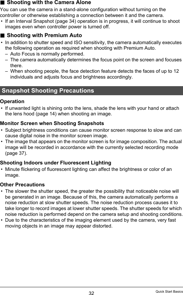 32 Quick Start Basics.Shooting with the Camera AloneYou can use the camera in a stand-alone configuration without turning on the controller or otherwise establishing a connection between it and the camera.• If an Interval Snapshot (page 34) operation is in progress, it will continue to shoot images even when controller power is turned off. .Shooting with Premium Auto• In addition to shutter speed and ISO sensitivity, the camera automatically executes the following operation as required when shooting with Premium Auto.– Auto Focus is normally performed.– The camera automatically determines the focus point on the screen and focuses there.– When shooting people, the face detection feature detects the faces of up to 12 individuals and adjusts focus and brightness accordingly.Operation• If unwanted light is shining onto the lens, shade the lens with your hand or attach the lens hood (page 14) when shooting an image.Monitor Screen when Shooting Snapshots• Subject brightness conditions can cause monitor screen response to slow and can cause digital noise in the monitor screen image.• The image that appears on the monitor screen is for image composition. The actual image will be recorded in accordance with the currently selected recording mode (page 37).Shooting Indoors under Fluorescent Lighting• Minute flickering of fluorescent lighting can affect the brightness or color of an image.Other Precautions• The slower the shutter speed, the greater the possibility that noticeable noise will be generated in an image. Because of this, the camera automatically performs a noise reduction at slow shutter speeds. The noise reduction process causes it to take longer to record images at lower shutter speeds. The shutter speeds for which noise reduction is performed depend on the camera setup and shooting conditions.• Due to the characteristics of the imaging element used by the camera, very fast moving objects in an image may appear distorted.Snapshot Shooting Precautions