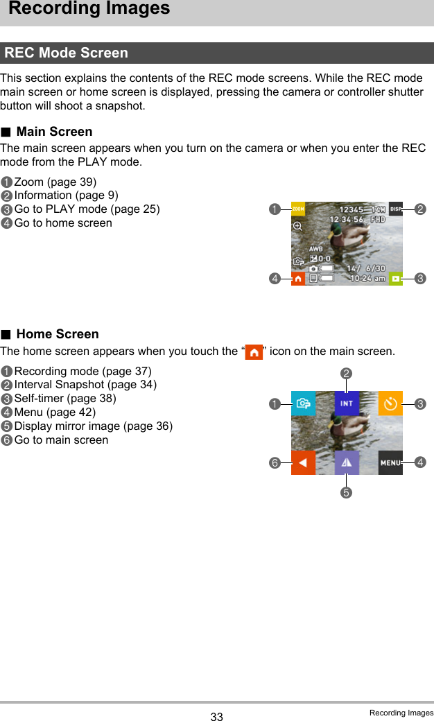 33 Recording ImagesRecording ImagesThis section explains the contents of the REC mode screens. While the REC mode main screen or home screen is displayed, pressing the camera or controller shutter button will shoot a snapshot..Main ScreenThe main screen appears when you turn on the camera or when you enter the REC mode from the PLAY mode..Home ScreenThe home screen appears when you touch the “ ” icon on the main screen.REC Mode Screen1Zoom (page 39)2Information (page 9)3Go to PLAY mode (page 25)4Go to home screen41321Recording mode (page 37)2Interval Snapshot (page 34)3Self-timer (page 38)4Menu (page 42)5Display mirror image (page 36)6Go to main screen614523