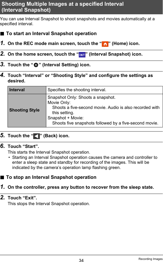 34 Recording ImagesYou can use Interval Snapshot to shoot snapshots and movies automatically at a specified interval. .To start an Interval Snapshot operation1. On the REC mode main screen, touch the “ ” (Home) icon.2. On the home screen, touch the “ ” (Interval Snapshot) icon.3. Touch the “¥” (Interval Setting) icon.4. Touch “Interval” or “Shooting Style” and configure the settings as desired.5. Touch the “ ” (Back) icon.6. Touch “Start”.This starts the Interval Snapshot operation.• Starting an Interval Snapshot operation causes the camera and controller to enter a sleep state and standby for recording of the images. This will be indicated by the camera’s operation lamp flashing green..To stop an Interval Snapshot operation1. On the controller, press any button to recover from the sleep state.2. Touch “Exit”.This stops the Interval Snapshot operation.Shooting Multiple Images at a specified Interval (Interval Snapshot)Interval Specifies the shooting interval.Shooting StyleSnapshot Only: Shoots a snapshot.Movie Only: Shoots a five-second movie. Audio is also recorded with this setting.Snapshot + Movie: Shoots five snapshots followed by a five-second movie.