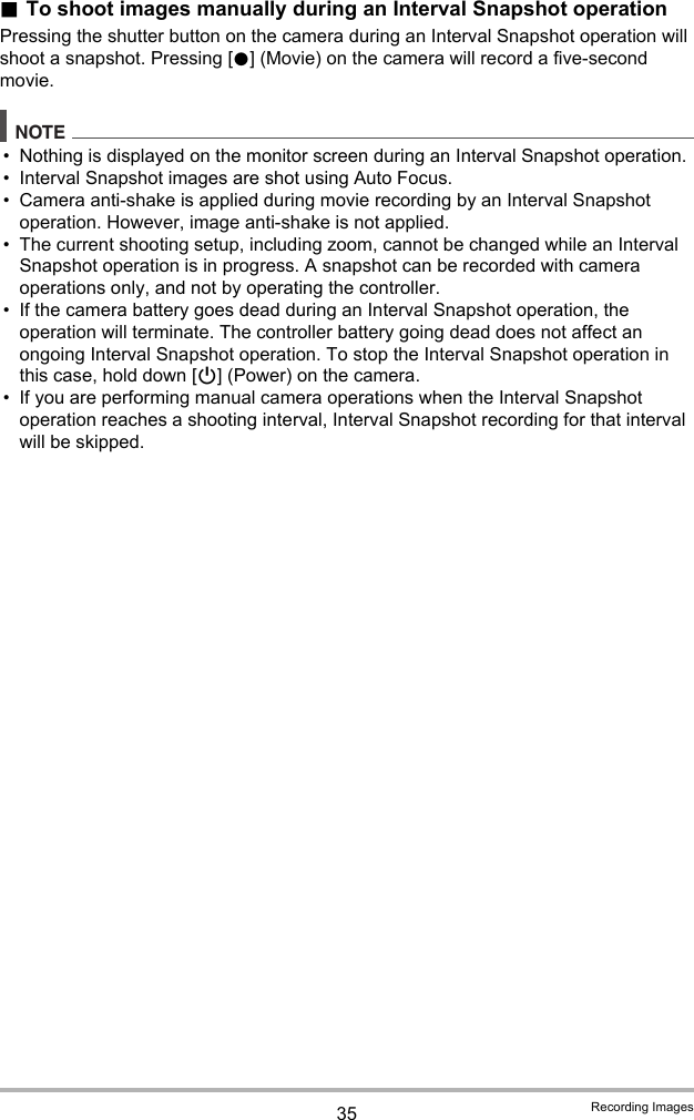 35 Recording Images.To shoot images manually during an Interval Snapshot operationPressing the shutter button on the camera during an Interval Snapshot operation will shoot a snapshot. Pressing [0] (Movie) on the camera will record a five-second movie.NOTE• Nothing is displayed on the monitor screen during an Interval Snapshot operation.• Interval Snapshot images are shot using Auto Focus.• Camera anti-shake is applied during movie recording by an Interval Snapshot operation. However, image anti-shake is not applied.• The current shooting setup, including zoom, cannot be changed while an Interval Snapshot operation is in progress. A snapshot can be recorded with camera operations only, and not by operating the controller.• If the camera battery goes dead during an Interval Snapshot operation, the operation will terminate. The controller battery going dead does not affect an ongoing Interval Snapshot operation. To stop the Interval Snapshot operation in this case, hold down [p] (Power) on the camera.• If you are performing manual camera operations when the Interval Snapshot operation reaches a shooting interval, Interval Snapshot recording for that interval will be skipped.