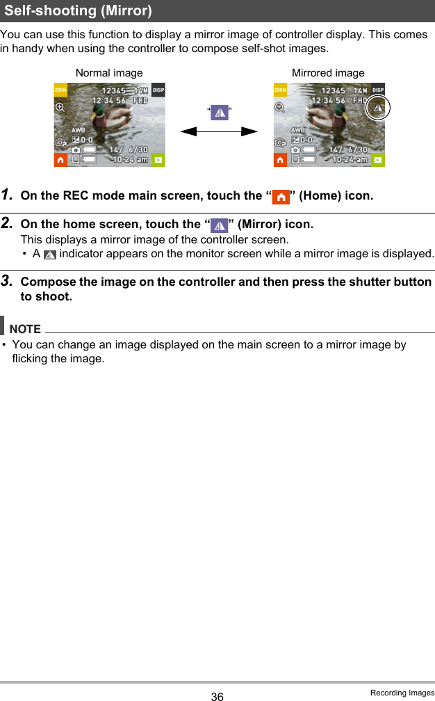 36 Recording ImagesYou can use this function to display a mirror image of controller display. This comes in handy when using the controller to compose self-shot images.1. On the REC mode main screen, touch the “ ” (Home) icon.2. On the home screen, touch the “ ” (Mirror) icon.This displays a mirror image of the controller screen.• A   indicator appears on the monitor screen while a mirror image is displayed.3. Compose the image on the controller and then press the shutter button to shoot.NOTE• You can change an image displayed on the main screen to a mirror image by flicking the image. Self-shooting (Mirror)Normal image Mirrored image“”