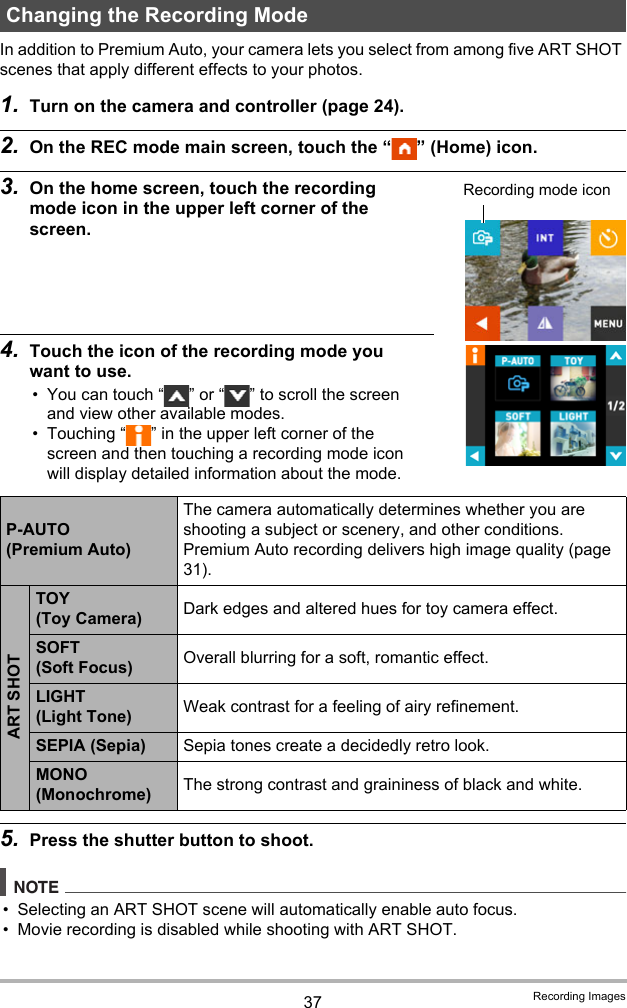 37 Recording ImagesIn addition to Premium Auto, your camera lets you select from among five ART SHOT scenes that apply different effects to your photos.1. Turn on the camera and controller (page 24).2. On the REC mode main screen, touch the “ ” (Home) icon.3. On the home screen, touch the recording mode icon in the upper left corner of the screen.4. Touch the icon of the recording mode you want to use.• You can touch “ ” or “ ” to scroll the screen and view other available modes. • Touching “ ” in the upper left corner of the screen and then touching a recording mode icon will display detailed information about the mode.5. Press the shutter button to shoot.NOTE• Selecting an ART SHOT scene will automatically enable auto focus.• Movie recording is disabled while shooting with ART SHOT.Changing the Recording ModeP-AUTO (Premium Auto)The camera automatically determines whether you are shooting a subject or scenery, and other conditions. Premium Auto recording delivers high image quality (page 31).ART SHOTTOY (Toy Camera) Dark edges and altered hues for toy camera effect.SOFT (Soft Focus) Overall blurring for a soft, romantic effect.LIGHT (Light Tone) Weak contrast for a feeling of airy refinement.SEPIA (Sepia) Sepia tones create a decidedly retro look.MONO (Monochrome) The strong contrast and graininess of black and white.Recording mode icon