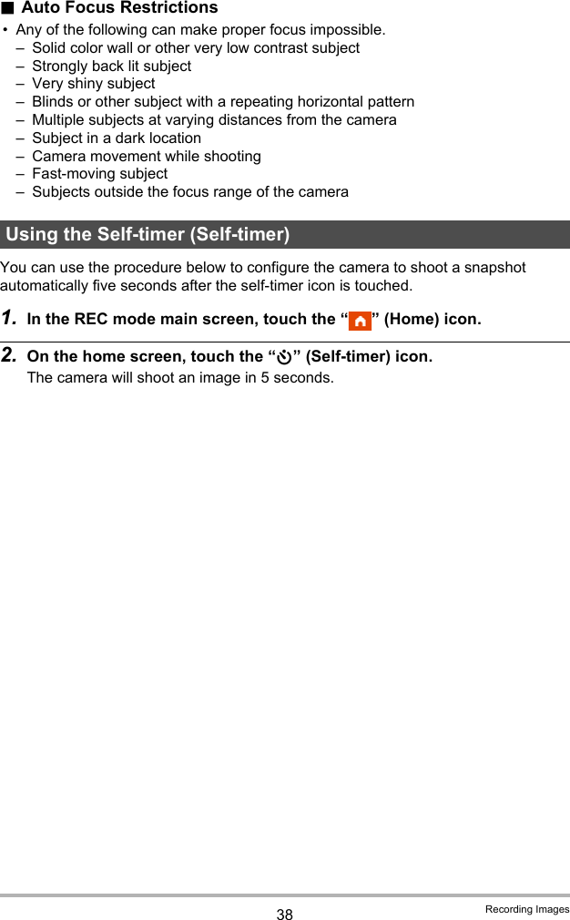 38 Recording Images.Auto Focus Restrictions• Any of the following can make proper focus impossible.– Solid color wall or other very low contrast subject– Strongly back lit subject– Very shiny subject– Blinds or other subject with a repeating horizontal pattern– Multiple subjects at varying distances from the camera– Subject in a dark location– Camera movement while shooting– Fast-moving subject– Subjects outside the focus range of the cameraYou can use the procedure below to configure the camera to shoot a snapshot automatically five seconds after the self-timer icon is touched.1. In the REC mode main screen, touch the “ ” (Home) icon.2. On the home screen, touch the “r” (Self-timer) icon.The camera will shoot an image in 5 seconds.Using the Self-timer (Self-timer)