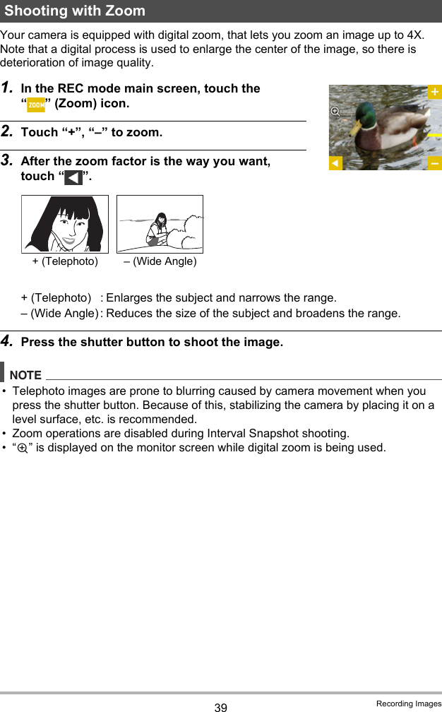 39 Recording ImagesYour camera is equipped with digital zoom, that lets you zoom an image up to 4X.Note that a digital process is used to enlarge the center of the image, so there is deterioration of image quality.1. In the REC mode main screen, touch the “ ” (Zoom) icon.2. Touch “+”, “–” to zoom.3. After the zoom factor is the way you want, touch “ ”.4. Press the shutter button to shoot the image.NOTE• Telephoto images are prone to blurring caused by camera movement when you press the shutter button. Because of this, stabilizing the camera by placing it on a level surface, etc. is recommended.• Zoom operations are disabled during Interval Snapshot shooting.•“Ù” is displayed on the monitor screen while digital zoom is being used.Shooting with Zoom+ (Telephoto) : Enlarges the subject and narrows the range.– (Wide Angle) : Reduces the size of the subject and broadens the range.+ (Telephoto) – (Wide Angle)