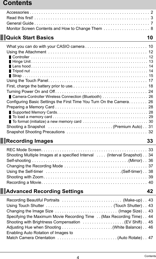 4ContentsContentsAccessories . . . . . . . . . . . . . . . . . . . . . . . . . . . . . . . . . . . . . . . . . . . . . . . . . . . .  2Read this first! . . . . . . . . . . . . . . . . . . . . . . . . . . . . . . . . . . . . . . . . . . . . . . . . . .  3General Guide . . . . . . . . . . . . . . . . . . . . . . . . . . . . . . . . . . . . . . . . . . . . . . . . . .  7Monitor Screen Contents and How to Change Them  . . . . . . . . . . . . . . . . . . . .  8]\Quick Start Basics 10What you can do with your CASIO camera . . . . . . . . . . . . . . . . . . . . . . . . . . .  10Using the Attachment  . . . . . . . . . . . . . . . . . . . . . . . . . . . . . . . . . . . . . . . . . . .  12]Controller  . . . . . . . . . . . . . . . . . . . . . . . . . . . . . . . . . . . . . . . . . . . . . . . . . . . . . .  12]Hinge Unit . . . . . . . . . . . . . . . . . . . . . . . . . . . . . . . . . . . . . . . . . . . . . . . . . . . . . . 13]Lens hood . . . . . . . . . . . . . . . . . . . . . . . . . . . . . . . . . . . . . . . . . . . . . . . . . . . . . .  14]Tripod nut . . . . . . . . . . . . . . . . . . . . . . . . . . . . . . . . . . . . . . . . . . . . . . . . . . . . . . 14]Strap . . . . . . . . . . . . . . . . . . . . . . . . . . . . . . . . . . . . . . . . . . . . . . . . . . . . . . . . . . 15Using the Touch Panel. . . . . . . . . . . . . . . . . . . . . . . . . . . . . . . . . . . . . . . . . . .  17First, charge the battery prior to use.. . . . . . . . . . . . . . . . . . . . . . . . . . . . . . . .  18Turning Power On and Off. . . . . . . . . . . . . . . . . . . . . . . . . . . . . . . . . . . . . . . .  24]Camera-Controller Wireless Connection (Bluetooth) . . . . . . . . . . . . . . . . . . . . . 26Configuring Basic Settings the First Time You Turn On the Camera. . . . . . . .  26Preparing a Memory Card . . . . . . . . . . . . . . . . . . . . . . . . . . . . . . . . . . . . . . . .  28]Supported Memory Cards. . . . . . . . . . . . . . . . . . . . . . . . . . . . . . . . . . . . . . . . . .  28]To load a memory card . . . . . . . . . . . . . . . . . . . . . . . . . . . . . . . . . . . . . . . . . . . .  29]To format (initialize) a new memory card  . . . . . . . . . . . . . . . . . . . . . . . . . . . . . .  30Shooting a Snapshot   . . . . . . . . . . . . . . . . . . . . . . . . . . . . (Premium Auto) . .  31Snapshot Shooting Precautions  . . . . . . . . . . . . . . . . . . . . . . . . . . . . . . . . . . .  32]\Recording Images 33REC Mode Screen. . . . . . . . . . . . . . . . . . . . . . . . . . . . . . . . . . . . . . . . . . . . . .  33Shooting Multiple Images at a specified Interval   . . . .  (Interval Snapshot) . .  34Self-shooting . . . . . . . . . . . . . . . . . . . . . . . . . . . . . . . . . . . . . . . . . .(Mirror) . .  36Changing the Recording Mode  . . . . . . . . . . . . . . . . . . . . . . . . . . . . . . . . . . . .  37Using the Self-timer   . . . . . . . . . . . . . . . . . . . . . . . . . . . . . . . . .(Self-timer) . .  38Shooting with Zoom . . . . . . . . . . . . . . . . . . . . . . . . . . . . . . . . . . . . . . . . . . . . .  39Recording a Movie. . . . . . . . . . . . . . . . . . . . . . . . . . . . . . . . . . . . . . . . . . . . . .  40]\Advanced Recording Settings 42Recording Beautiful Portraits   . . . . . . . . . . . . . . . . . . . . . . . . . .  (Make-up) . .  43Using Touch Shutter  . . . . . . . . . . . . . . . . . . . . . . . . . . . . .  (Touch Shutter) . .  43Changing the Image Size  . . . . . . . . . . . . . . . . . . . . . . . . . . .  (Image Size) . .  43Specifying the Maximum Movie Recording Time  . . (Max Recording Time) . .  44Shooting with Brightness Compensation   . . . . . . . . . . . . . . . . . . (EV Shift) . .  45Adjusting Hue when Shooting . . . . . . . . . . . . . . . . . . . . . . (White Balance) . .  46Enabling Auto Rotation of Images to Match Camera Orientation  . . . . . . . . . . . . . . . . . . . . . . . . . . (Auto Rotate) . .  47