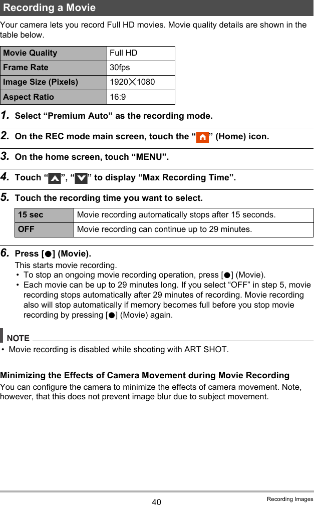 40 Recording ImagesYour camera lets you record Full HD movies. Movie quality details are shown in the table below.1. Select “Premium Auto” as the recording mode.2. On the REC mode main screen, touch the “ ” (Home) icon.3. On the home screen, touch “MENU”.4. Touch “ ”, “ ” to display “Max Recording Time”.5. Touch the recording time you want to select.6. Press [0] (Movie).This starts movie recording.• To stop an ongoing movie recording operation, press [0] (Movie).• Each movie can be up to 29 minutes long. If you select “OFF” in step 5, movie recording stops automatically after 29 minutes of recording. Movie recording also will stop automatically if memory becomes full before you stop movie recording by pressing [0] (Movie) again.NOTE• Movie recording is disabled while shooting with ART SHOT.Minimizing the Effects of Camera Movement during Movie RecordingYou can configure the camera to minimize the effects of camera movement. Note, however, that this does not prevent image blur due to subject movement.Recording a MovieMovie Quality Full HDFrame Rate 30fpsImage Size (Pixels) 1920x1080Aspect Ratio 16:915 sec Movie recording automatically stops after 15 seconds.OFF Movie recording can continue up to 29 minutes.