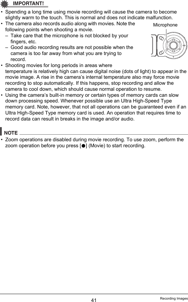 41 Recording ImagesIMPORTANT!• Spending a long time using movie recording will cause the camera to become slightly warm to the touch. This is normal and does not indicate malfunction.• The camera also records audio along with movies. Note the following points when shooting a movie.– Take care that the microphone is not blocked by your fingers, etc.– Good audio recording results are not possible when the camera is too far away from what you are trying to record.• Shooting movies for long periods in areas where temperature is relatively high can cause digital noise (dots of light) to appear in the movie image. A rise in the camera’s internal temperature also may force movie recording to stop automatically. If this happens, stop recording and allow the camera to cool down, which should cause normal operation to resume.• Using the camera’s built-in memory or certain types of memory cards can slow down processing speed. Whenever possible use an Ultra High-Speed Type memory card. Note, however, that not all operations can be guaranteed even if an Ultra High-Speed Type memory card is used. An operation that requires time to record data can result in breaks in the image and/or audio.NOTE• Zoom operations are disabled during movie recording. To use zoom, perform the zoom operation before you press [0] (Movie) to start recording.Microphone