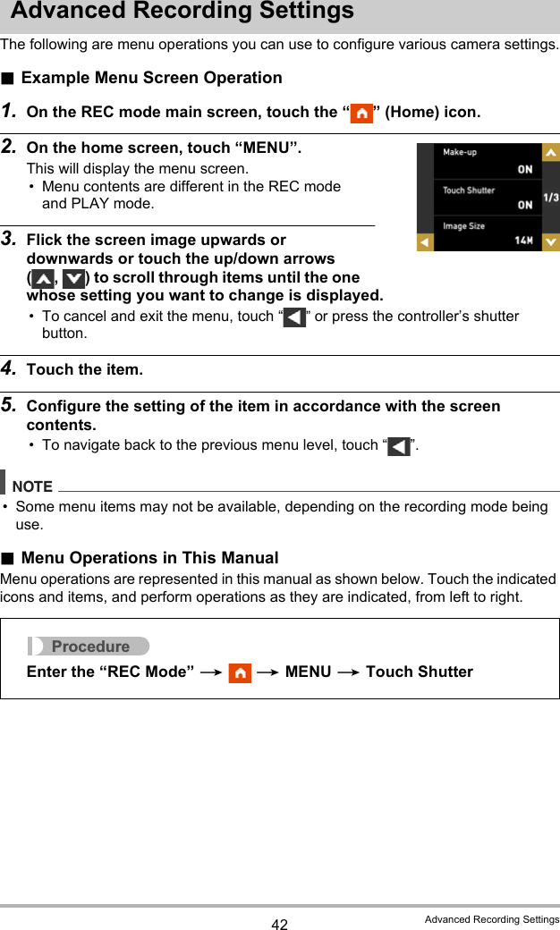 42 Advanced Recording SettingsAdvanced Recording SettingsThe following are menu operations you can use to configure various camera settings..Example Menu Screen Operation1. On the REC mode main screen, touch the “ ” (Home) icon.2. On the home screen, touch “MENU”.This will display the menu screen.• Menu contents are different in the REC mode and PLAY mode.3. Flick the screen image upwards or downwards or touch the up/down arrows ( ,  ) to scroll through items until the one whose setting you want to change is displayed.• To cancel and exit the menu, touch “ ” or press the controller’s shutter button.4. Touch the item.5. Configure the setting of the item in accordance with the screen contents.• To navigate back to the previous menu level, touch “ ”.NOTE• Some menu items may not be available, depending on the recording mode being use..Menu Operations in This ManualMenu operations are represented in this manual as shown below. Touch the indicated icons and items, and perform operations as they are indicated, from left to right.ProcedureEnter the “REC Mode” *  * MENU * Touch Shutter