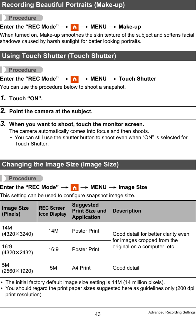 43 Advanced Recording SettingsProcedureEnter the “REC Mode” *  * MENU * Make-upWhen turned on, Make-up smoothes the skin texture of the subject and softens facial shadows caused by harsh sunlight for better looking portraits.ProcedureEnter the “REC Mode” *  * MENU * Touch ShutterYou can use the procedure below to shoot a snapshot.1. Touch “ON”.2. Point the camera at the subject.3. When you want to shoot, touch the monitor screen.The camera automatically comes into focus and then shoots.• You can still use the shutter button to shoot even when “ON” is selected for Touch Shutter.ProcedureEnter the “REC Mode” *  * MENU * Image SizeThis setting can be used to configure snapshot image size.• The initial factory default image size setting is 14M (14 million pixels).• You should regard the print paper sizes suggested here as guidelines only (200 dpi print resolution).Recording Beautiful Portraits (Make-up)Using Touch Shutter (Touch Shutter)Changing the Image Size (Image Size)Image Size (Pixels)REC Screen Icon DisplaySuggested Print Size and ApplicationDescription14M (4320x3240) 14M Poster Print Good detail for better clarity even for images cropped from the original on a computer, etc.16:9 (4320x2432) 16:9 Poster Print5M (2560x1920) 5M A4 Print Good detail