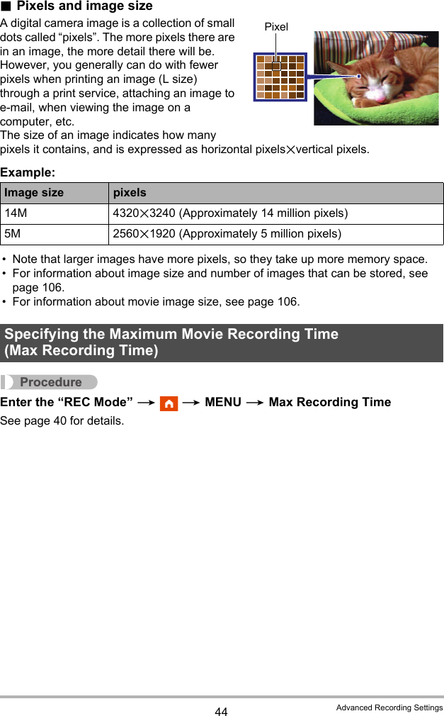 44 Advanced Recording Settings.Pixels and image sizeA digital camera image is a collection of small dots called “pixels”. The more pixels there are in an image, the more detail there will be. However, you generally can do with fewer pixels when printing an image (L size) through a print service, attaching an image to e-mail, when viewing the image on a computer, etc.The size of an image indicates how many pixels it contains, and is expressed as horizontal pixelsxvertical pixels.Example:• Note that larger images have more pixels, so they take up more memory space.• For information about image size and number of images that can be stored, see page 106.• For information about movie image size, see page 106.ProcedureEnter the “REC Mode” *  * MENU * Max Recording TimeSee page 40 for details.Image size pixels14M 4320x3240 (Approximately 14 million pixels)5M 2560x1920 (Approximately 5 million pixels)Specifying the Maximum Movie Recording Time (Max Recording Time)Pixel