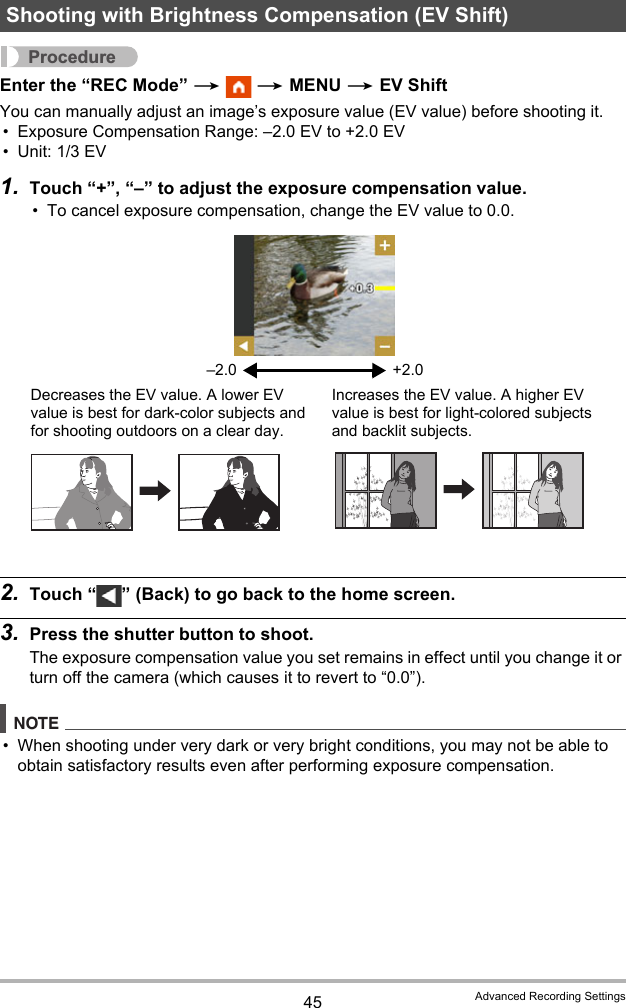 45 Advanced Recording SettingsProcedureEnter the “REC Mode” *  * MENU * EV ShiftYou can manually adjust an image’s exposure value (EV value) before shooting it.• Exposure Compensation Range: –2.0 EV to +2.0 EV• Unit: 1/3 EV1. Touch “+”, “–” to adjust the exposure compensation value.• To cancel exposure compensation, change the EV value to 0.0.2. Touch “ ” (Back) to go back to the home screen.3. Press the shutter button to shoot.The exposure compensation value you set remains in effect until you change it or turn off the camera (which causes it to revert to “0.0”).NOTE• When shooting under very dark or very bright conditions, you may not be able to obtain satisfactory results even after performing exposure compensation.Shooting with Brightness Compensation (EV Shift)–2.0 +2.0Decreases the EV value. A lower EV value is best for dark-color subjects and for shooting outdoors on a clear day.Increases the EV value. A higher EV value is best for light-colored subjects and backlit subjects.