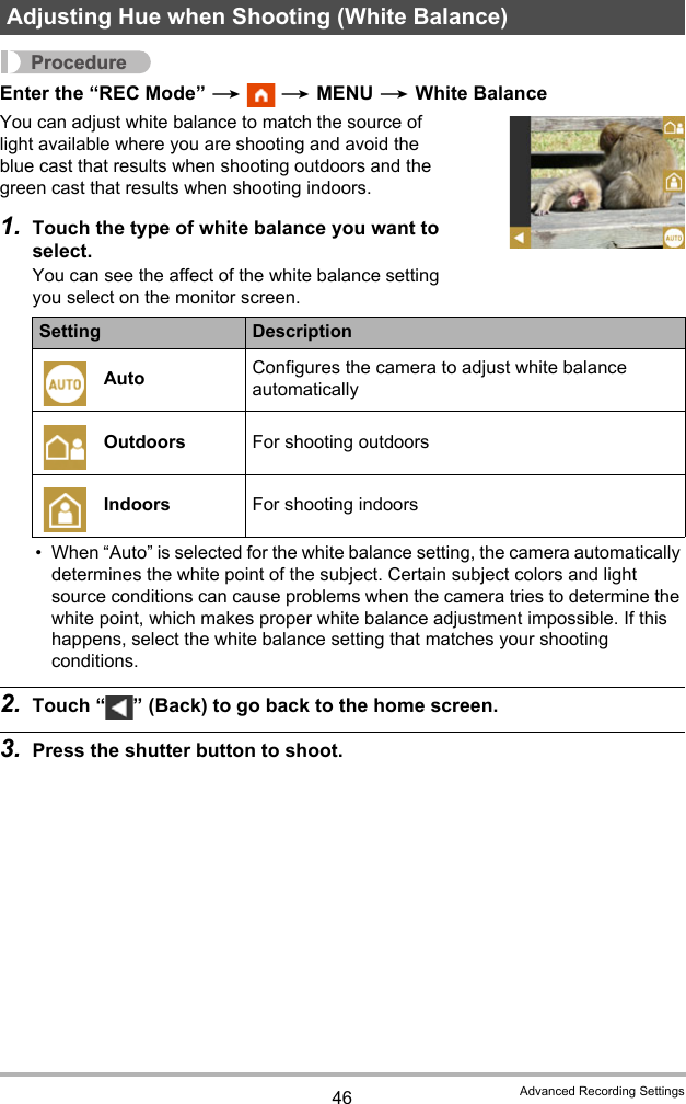 46 Advanced Recording SettingsProcedureEnter the “REC Mode” *  * MENU * White BalanceYou can adjust white balance to match the source of light available where you are shooting and avoid the blue cast that results when shooting outdoors and the green cast that results when shooting indoors.1. Touch the type of white balance you want to select.You can see the affect of the white balance setting you select on the monitor screen.• When “Auto” is selected for the white balance setting, the camera automatically determines the white point of the subject. Certain subject colors and light source conditions can cause problems when the camera tries to determine the white point, which makes proper white balance adjustment impossible. If this happens, select the white balance setting that matches your shooting conditions.2. Touch “ ” (Back) to go back to the home screen.3. Press the shutter button to shoot.Adjusting Hue when Shooting (White Balance)Setting DescriptionAuto Configures the camera to adjust white balance automaticallyOutdoors For shooting outdoorsIndoors For shooting indoors