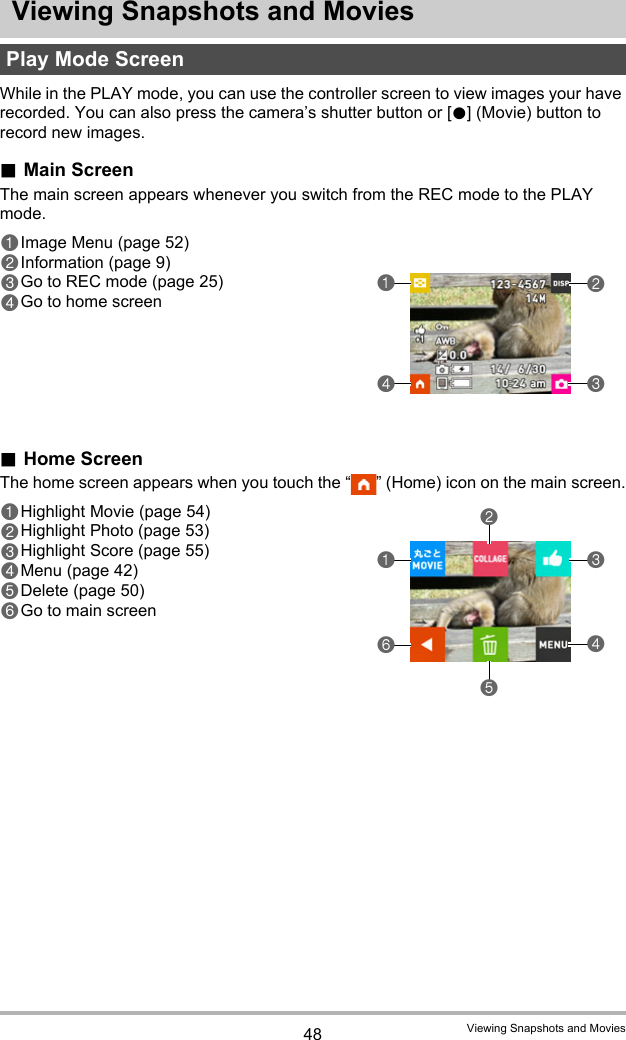 48 Viewing Snapshots and MoviesViewing Snapshots and MoviesWhile in the PLAY mode, you can use the controller screen to view images your have recorded. You can also press the camera’s shutter button or [0] (Movie) button to record new images..Main ScreenThe main screen appears whenever you switch from the REC mode to the PLAY mode..Home ScreenThe home screen appears when you touch the “ ” (Home) icon on the main screen.Play Mode Screen41321Image Menu (page 52)2Information (page 9)3Go to REC mode (page 25)4Go to home screen6145231Highlight Movie (page 54)2Highlight Photo (page 53)3Highlight Score (page 55)4Menu (page 42)5Delete (page 50)6Go to main screen